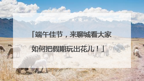 端午佳节，来聊城看大家如何把假期玩出花儿！